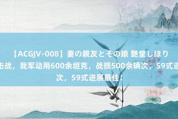 【ACGJV-008】妻の親友とその娘 艶堂しほり 对越反击战，我军动用600余坦克，战损500余辆次，59式进展最佳！