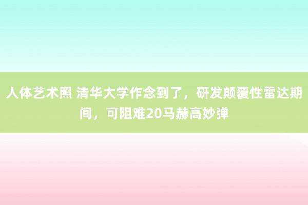 人体艺术照 清华大学作念到了，研发颠覆性雷达期间，可阻难20马赫高妙弹