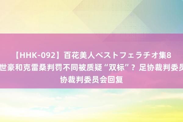 【HHK-092】百花美人ベストフェラチオ集8時間 韦世豪和克雷桑判罚不同被质疑“双标”？足协裁判委员会回复