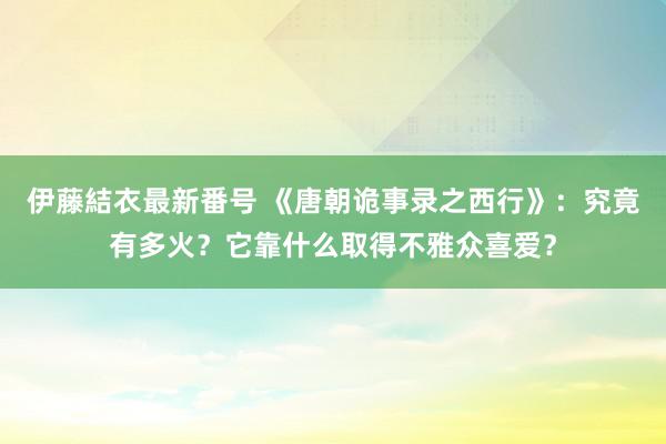 伊藤結衣最新番号 《唐朝诡事录之西行》：究竟有多火？它靠什么取得不雅众喜爱？