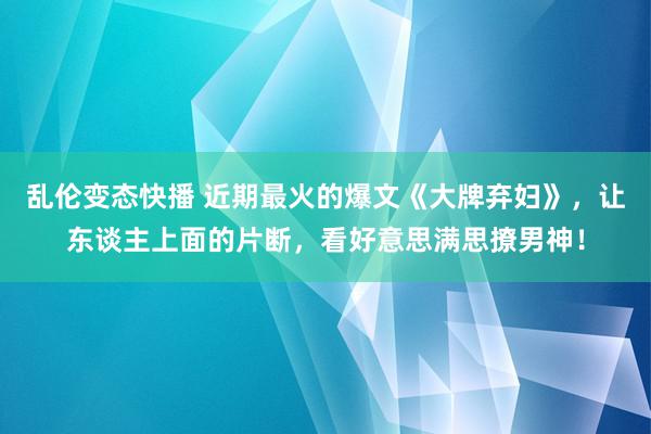 乱伦变态快播 近期最火的爆文《大牌弃妇》，让东谈主上面的片断，看好意思满思撩男神！