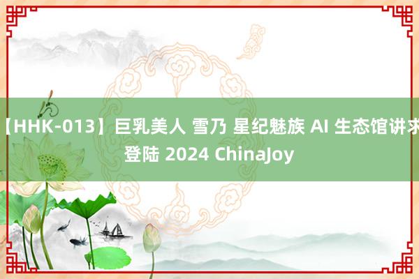 【HHK-013】巨乳美人 雪乃 星纪魅族 AI 生态馆讲求登陆 2024 ChinaJoy