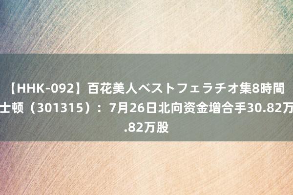 【HHK-092】百花美人ベストフェラチオ集8時間 威士顿（301315）：7月26日北向资金增合手30.82万股