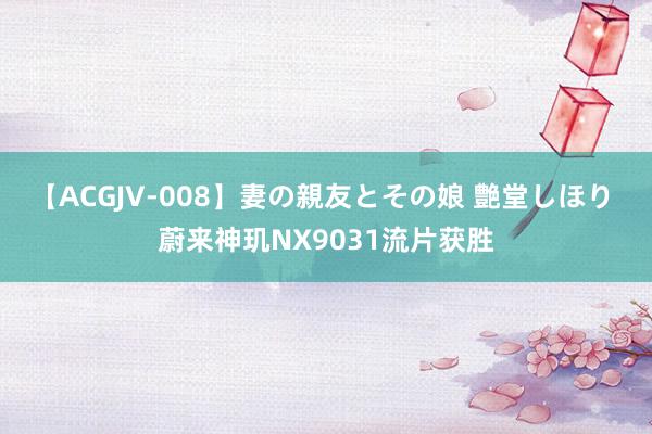 【ACGJV-008】妻の親友とその娘 艶堂しほり 蔚来神玑NX9031流片获胜