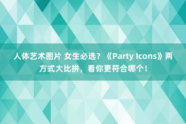 人体艺术图片 女生必选？《Party Icons》两方式大比拼，看你更符合哪个！