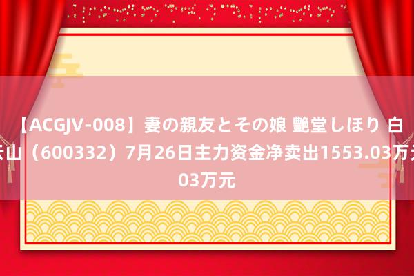 【ACGJV-008】妻の親友とその娘 艶堂しほり 白云山（600332）7月26日主力资金净卖出1553.03万元