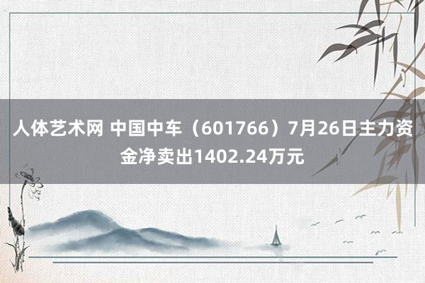 人体艺术网 中国中车（601766）7月26日主力资金净卖出1402.24万元