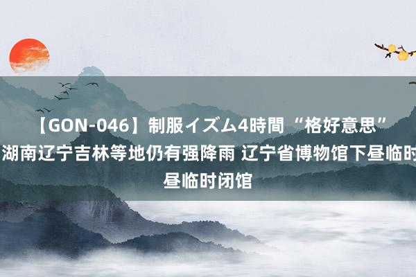 【GON-046】制服イズム4時間 “格好意思”停编 湖南辽宁吉林等地仍有强降雨 辽宁省博物馆下昼临时闭馆