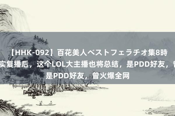 【HHK-092】百花美人ベストフェラチオ集8時間 PDD照实复播后，这个LOL大主播也将总结，是PDD好友，曾火爆全网