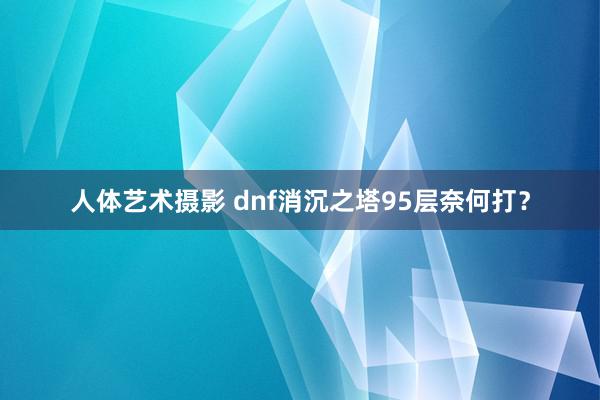 人体艺术摄影 dnf消沉之塔95层奈何打？