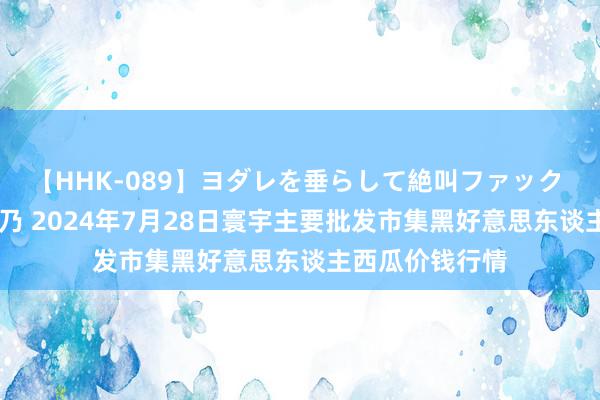 【HHK-089】ヨダレを垂らして絶叫ファック 震える巨乳 雪乃 2024年7月28日寰宇主要批发市集黑好意思东谈主西瓜价钱行情