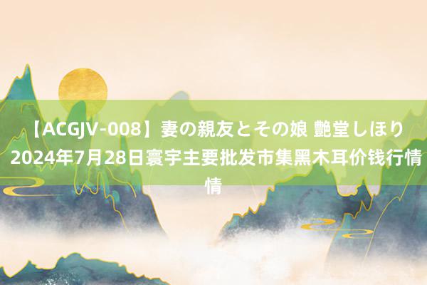 【ACGJV-008】妻の親友とその娘 艶堂しほり 2024年7月28日寰宇主要批发市集黑木耳价钱行情