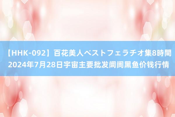 【HHK-092】百花美人ベストフェラチオ集8時間 2024年7月28日宇宙主要批发阛阓黑鱼价钱行情