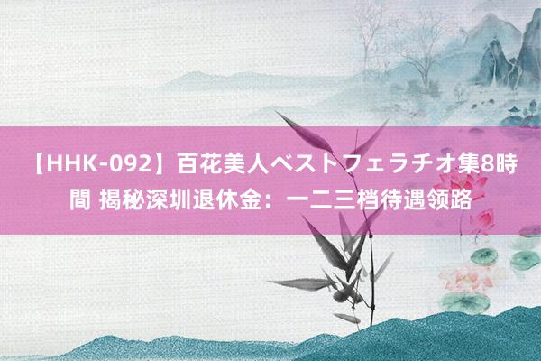 【HHK-092】百花美人ベストフェラチオ集8時間 揭秘深圳退休金：一二三档待遇领路