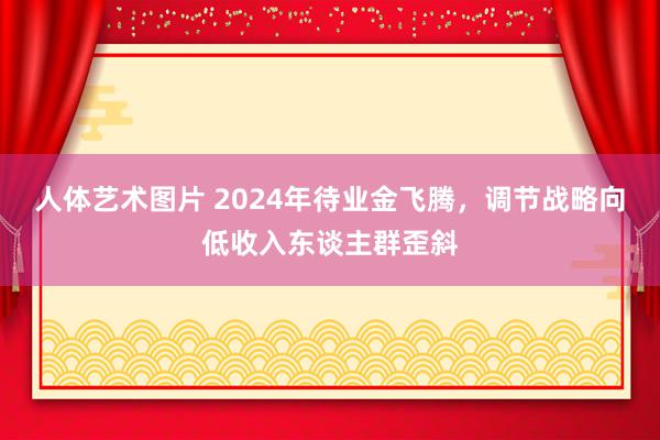 人体艺术图片 2024年待业金飞腾，调节战略向低收入东谈主群歪斜