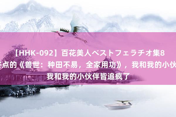 【HHK-092】百花美人ベストフェラチオ集8時間 火爆终点的《兽世：种田不易，全家用功》，我和我的小伙伴皆追疯了