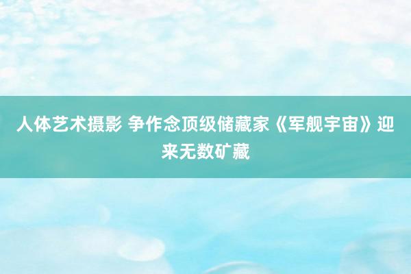 人体艺术摄影 争作念顶级储藏家《军舰宇宙》迎来无数矿藏