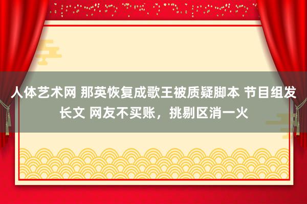 人体艺术网 那英恢复成歌王被质疑脚本 节目组发长文 网友不买账，挑剔区消一火