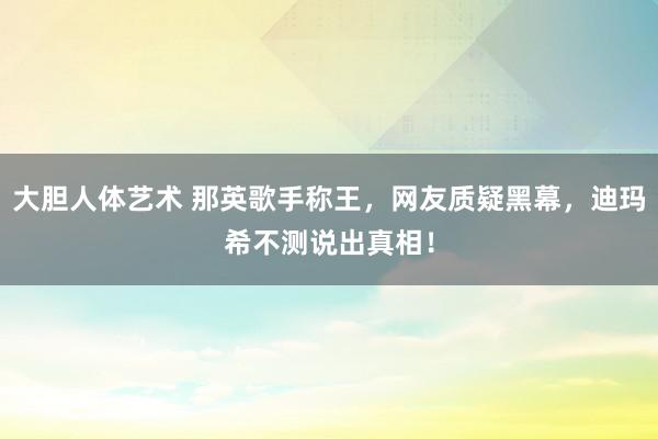 大胆人体艺术 那英歌手称王，网友质疑黑幕，迪玛希不测说出真相！