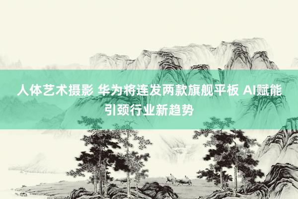 人体艺术摄影 华为将连发两款旗舰平板 AI赋能引颈行业新趋势