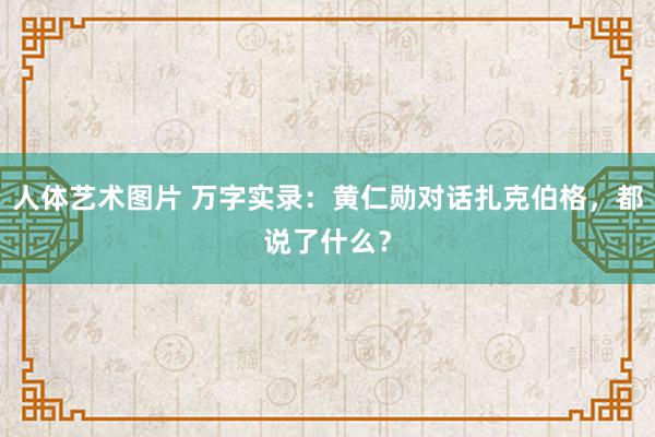 人体艺术图片 万字实录：黄仁勋对话扎克伯格，都说了什么？