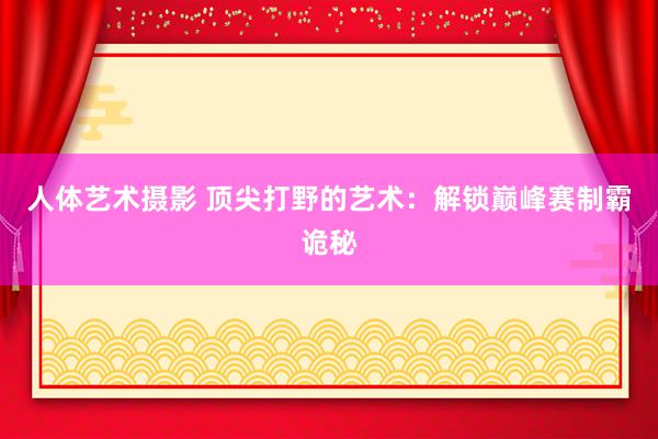 人体艺术摄影 顶尖打野的艺术：解锁巅峰赛制霸诡秘