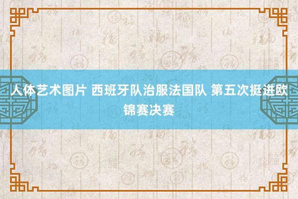 人体艺术图片 西班牙队治服法国队 第五次挺进欧锦赛决赛