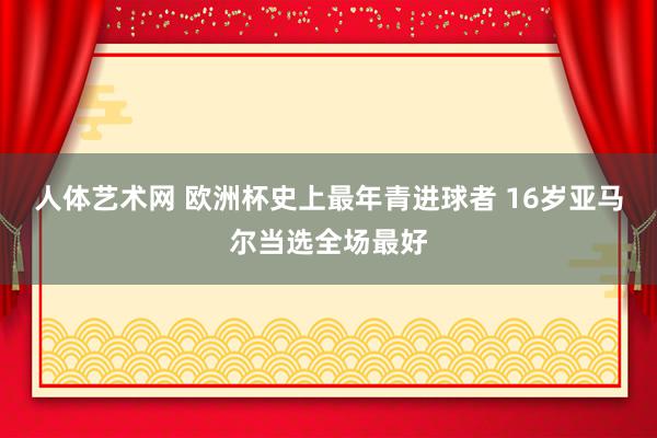 人体艺术网 欧洲杯史上最年青进球者 16岁亚马尔当选全场最好