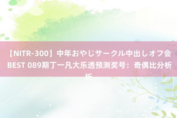 【NITR-300】中年おやじサークル中出しオフ会 BEST 089期丁一凡大乐透预测奖号：奇偶比分析