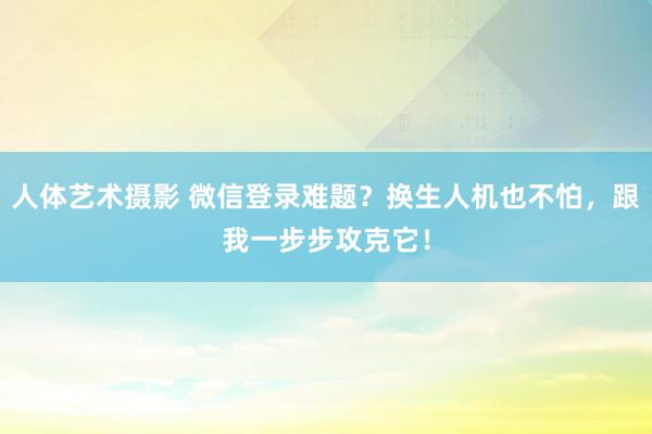 人体艺术摄影 微信登录难题？换生人机也不怕，跟我一步步攻克它！