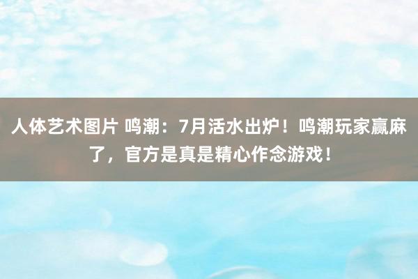 人体艺术图片 鸣潮：7月活水出炉！鸣潮玩家赢麻了，官方是真是精心作念游戏！