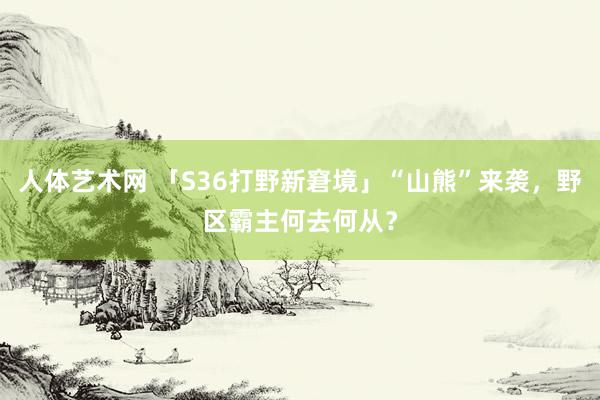 人体艺术网 「S36打野新窘境」“山熊”来袭，野区霸主何去何从？