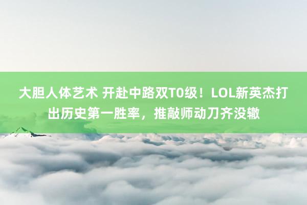 大胆人体艺术 开赴中路双T0级！LOL新英杰打出历史第一胜率，推敲师动刀齐没辙