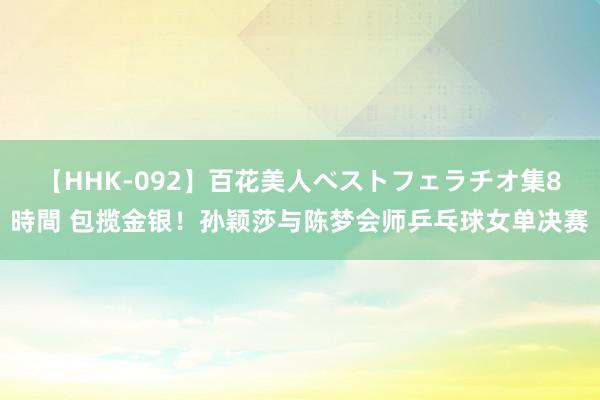 【HHK-092】百花美人ベストフェラチオ集8時間 包揽金银！孙颖莎与陈梦会师乒乓球女单决赛