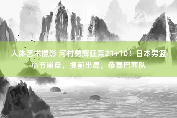 人体艺术摄影 河村勇辉狂轰21+10！日本男篮小节崩盘，提前出局，恭喜巴西队