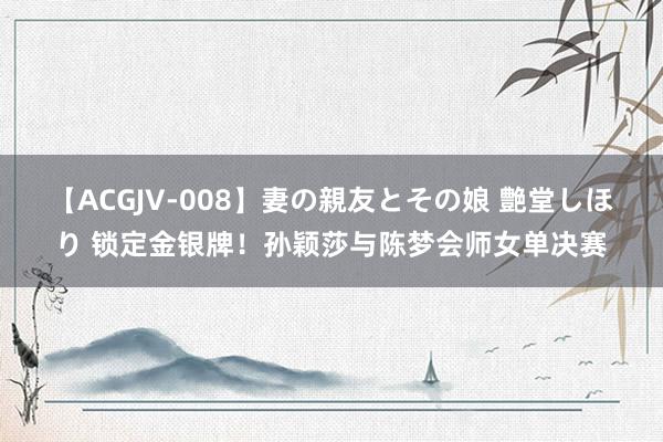 【ACGJV-008】妻の親友とその娘 艶堂しほり 锁定金银牌！孙颖莎与陈梦会师女单决赛