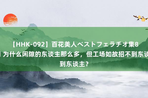 【HHK-092】百花美人ベストフェラチオ集8時間 为什么闲隙的东谈主那么多，但工场如故招不到东谈主？