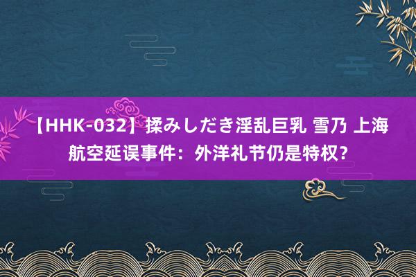 【HHK-032】揉みしだき淫乱巨乳 雪乃 上海航空延误事件：外洋礼节仍是特权？