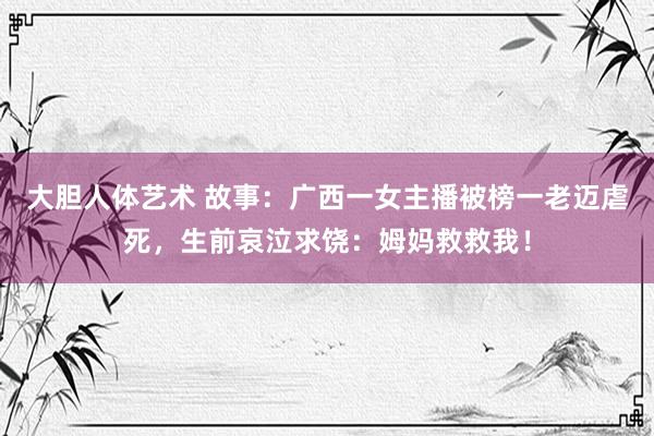 大胆人体艺术 故事：广西一女主播被榜一老迈虐死，生前哀泣求饶：姆妈救救我！