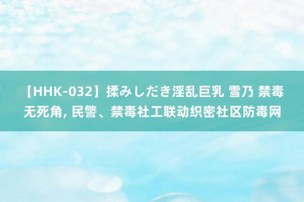 【HHK-032】揉みしだき淫乱巨乳 雪乃 禁毒无死角, 民警、禁毒社工联动织密社区防毒网