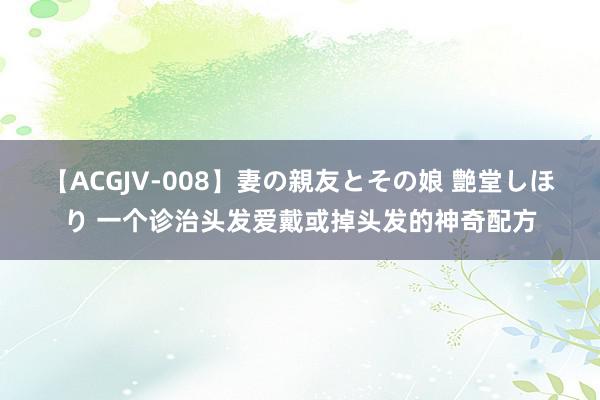 【ACGJV-008】妻の親友とその娘 艶堂しほり 一个诊治头发爱戴或掉头发的神奇配方