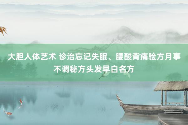 大胆人体艺术 诊治忘记失眠、腰酸背痛验方月事不调秘方头发早白名方