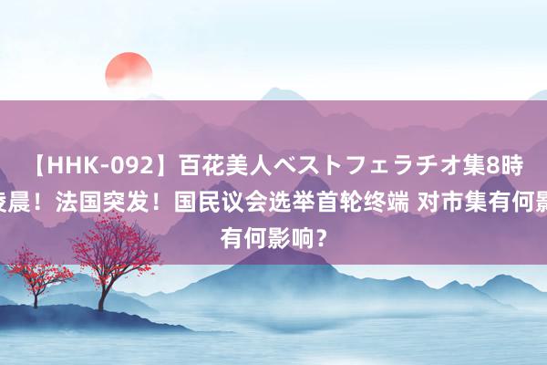 【HHK-092】百花美人ベストフェラチオ集8時間 凌晨！法国突发！国民议会选举首轮终端 对市集有何影响？