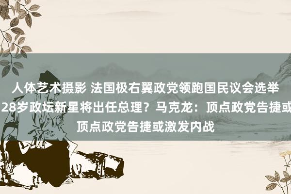 人体艺术摄影 法国极右翼政党领跑国民议会选举首轮投票 28岁政坛新星将出任总理？马克龙：顶点政党告捷或激发内战