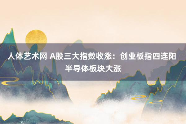 人体艺术网 A股三大指数收涨：创业板指四连阳 半导体板块大涨