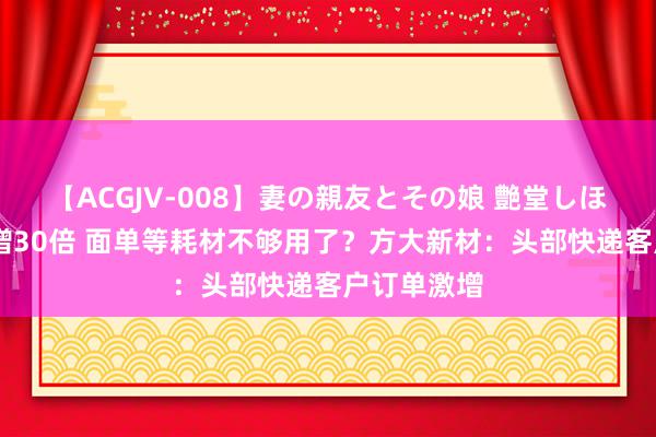 【ACGJV-008】妻の親友とその娘 艶堂しほり 单量暴增30倍 面单等耗材不够用了？方大新材：头部快递客户订单激增