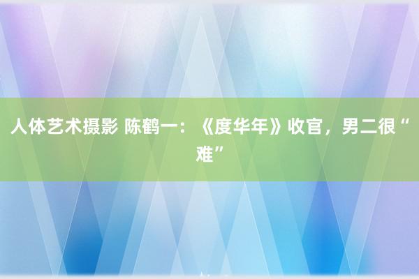 人体艺术摄影 陈鹤一：《度华年》收官，男二很“难”