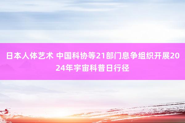 日本人体艺术 中国科协等21部门息争组织开展2024年宇宙科普日行径