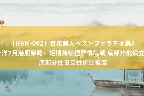 【HHK-092】百花美人ベストフェラチオ集8時間 浙商外洋7月港股策略：短期持续捏严慎气派 底部分批设立性价比拟高