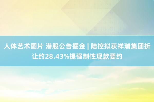 人体艺术图片 港股公告掘金 | 陆控拟获祥瑞集团折让约28.43%提强制性现款要约